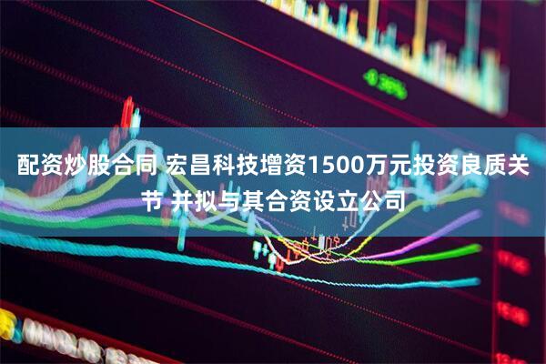 配资炒股合同 宏昌科技增资1500万元投资良质关节 并拟与其合资设立公司