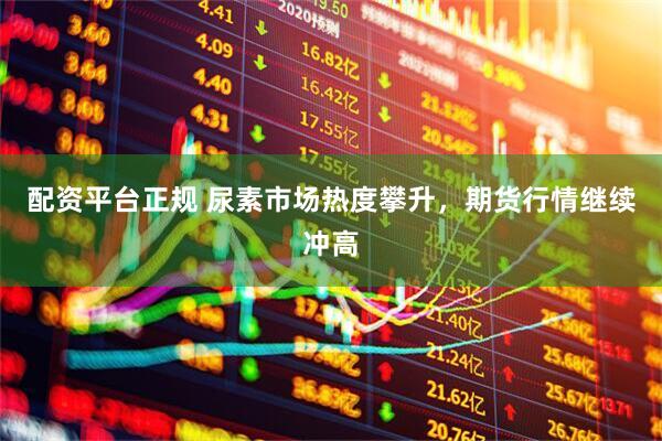 配资平台正规 尿素市场热度攀升，期货行情继续冲高