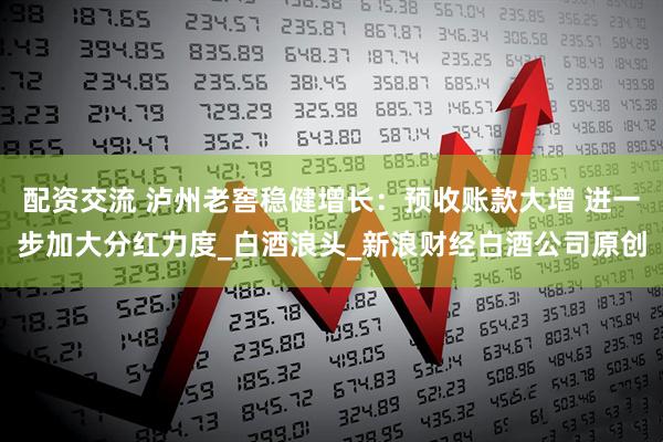 配资交流 泸州老窖稳健增长：预收账款大增 进一步加大分红力度_白酒浪头_新浪财经白酒公司原创