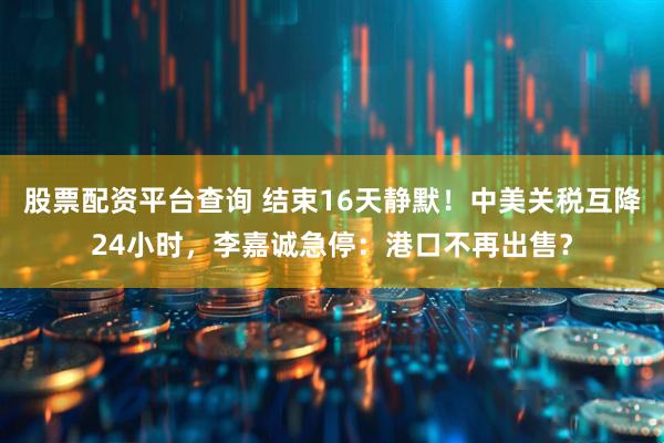 股票配资平台查询 结束16天静默！中美关税互降24小时，李嘉诚急停：港口不再出售？