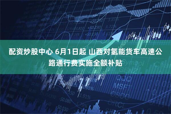 配资炒股中心 6月1日起 山西对氢能货车高速公路通行费实施全额补贴