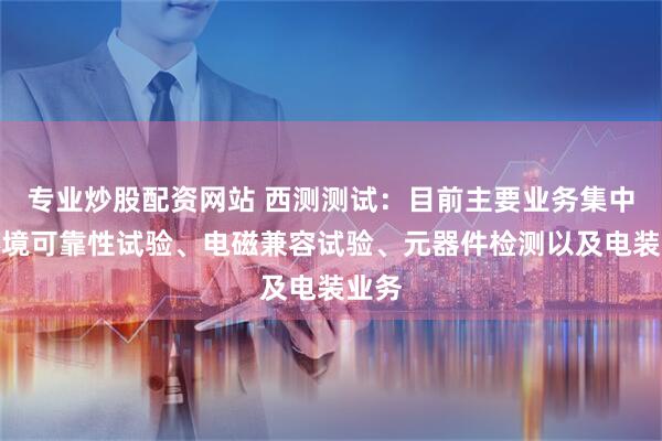 专业炒股配资网站 西测测试：目前主要业务集中在环境可靠性试验、电磁兼容试验、元器件检测以及电装业务