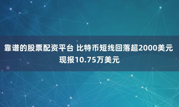 靠谱的股票配资平台 比特币短线回落超2000美元 现报10.75万美元
