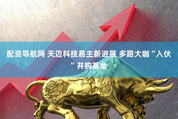 配资导航网 天迈科技易主新进展 多路大咖“入伙”并购基金
