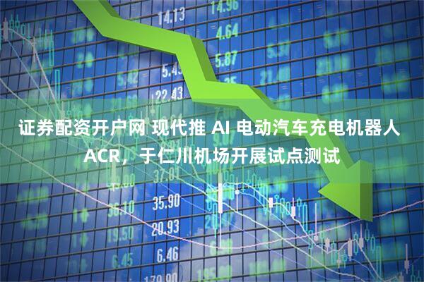 证券配资开户网 现代推 AI 电动汽车充电机器人 ACR，于仁川机场开展试点测试