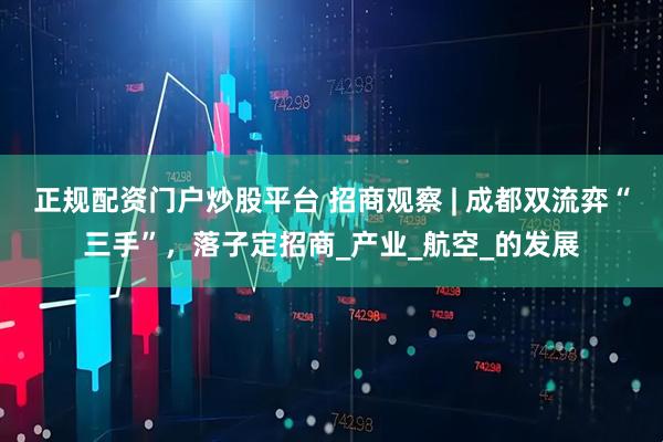 正规配资门户炒股平台 招商观察 | 成都双流弈“三手”，落子定招商_产业_航空_的发展