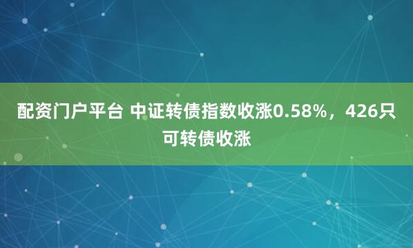 配资门户平台 中证转债指数收涨0.58%，426只可转债收涨