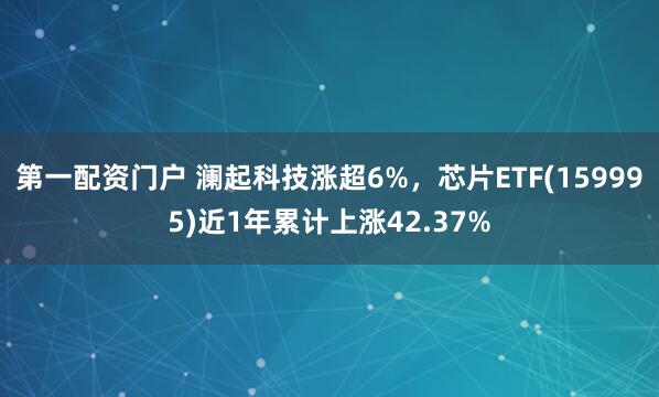 第一配资门户 澜起科技涨超6%，芯片ETF(159995)近1年累计上涨42.37%