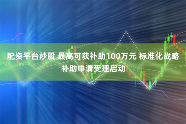 配资平台炒股 最高可获补助100万元 标准化战略补助申请受理启动