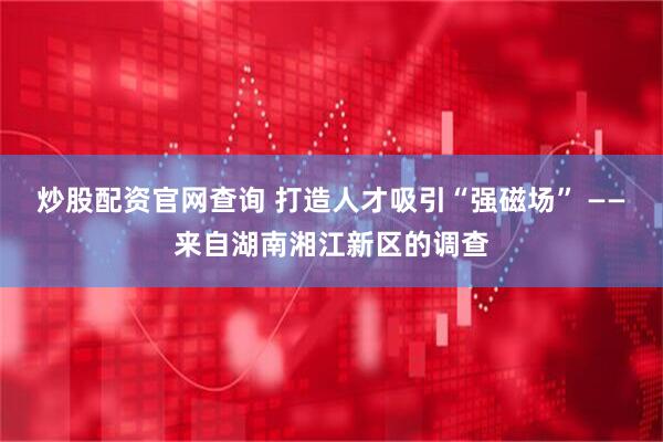 炒股配资官网查询 打造人才吸引“强磁场” ——来自湖南湘江新区的调查