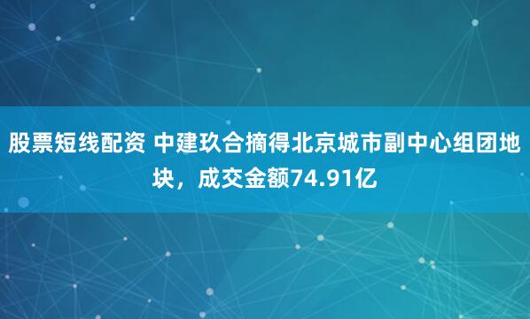 股票短线配资 中建玖合摘得北京城市副中心组团地块，成交金额74.91亿