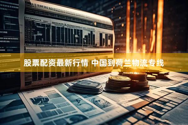 股票配资最新行情 中国到荷兰物流专线