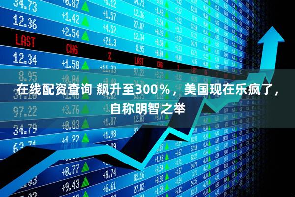 在线配资查询 飙升至300％，美国现在乐疯了，自称明智之举