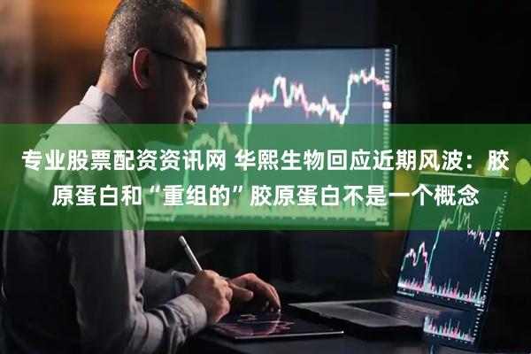 专业股票配资资讯网 华熙生物回应近期风波：胶原蛋白和“重组的”胶原蛋白不是一个概念