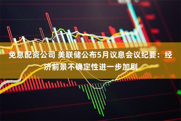 免息配资公司 美联储公布5月议息会议纪要：经济前景不确定性进一步加剧