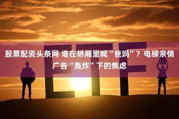 股票配资头条网 谁在轿厢里喊“爸妈”？电梯亲情广告“轰炸”下的焦虑