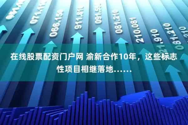 在线股票配资门户网 渝新合作10年，这些标志性项目相继落地……