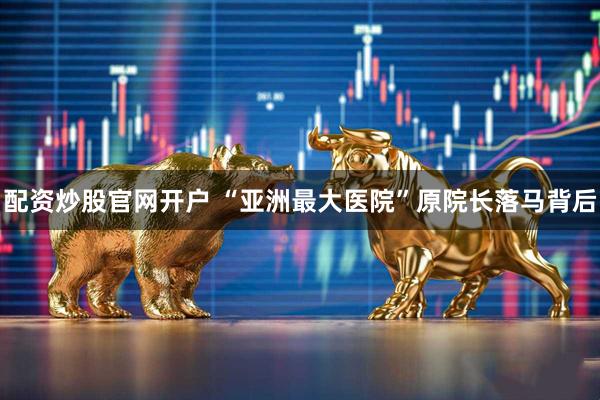 配资炒股官网开户 “亚洲最大医院”原院长落马背后