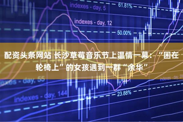 配资头条网站 长沙草莓音乐节上温情一幕：“困在轮椅上”的女孩遇到一群“余华”