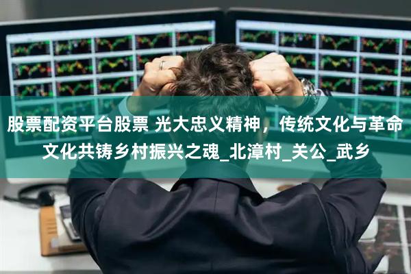 股票配资平台股票 光大忠义精神，传统文化与革命文化共铸乡村振兴之魂_北漳村_关公_武乡