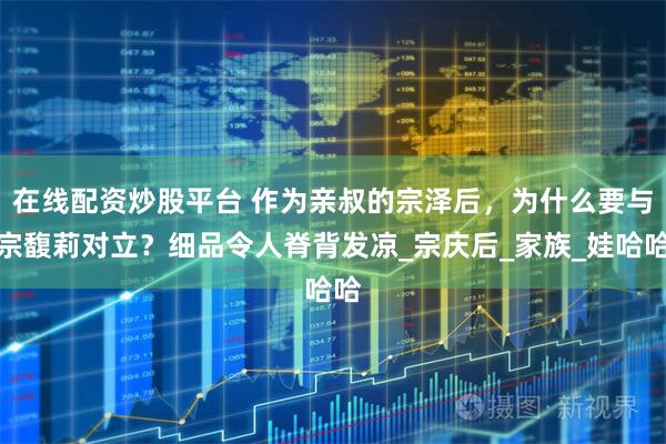 在线配资炒股平台 作为亲叔的宗泽后，为什么要与宗馥莉对立？细品令人脊背发凉_宗庆后_家族_娃哈哈