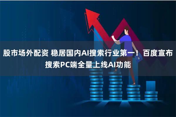 股市场外配资 稳居国内AI搜索行业第一！百度宣布搜索PC端全量上线AI功能