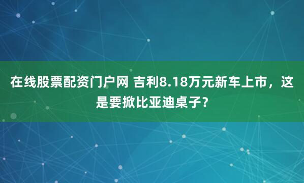 在线股票配资门户网 吉利8.18万元新车上市，这是要掀比亚迪桌子？