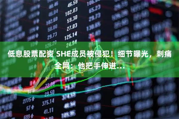 低息股票配资 SHE成员被侵犯！细节曝光，刺痛全网：他把手伸进…