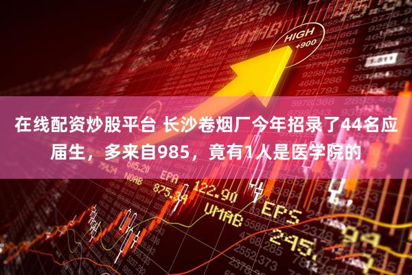 在线配资炒股平台 长沙卷烟厂今年招录了44名应届生，多来自985，竟有1人是医学院的