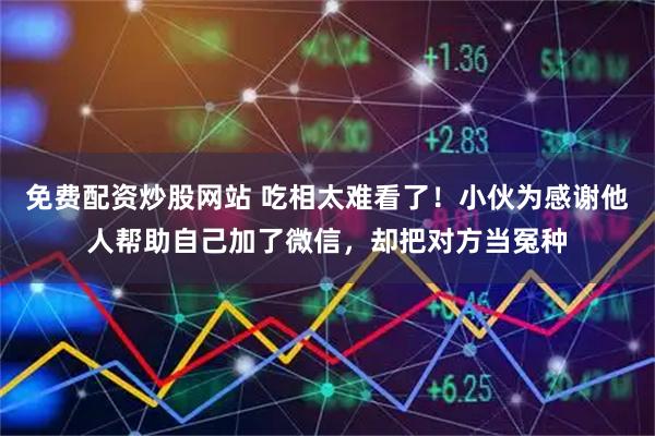 免费配资炒股网站 吃相太难看了！小伙为感谢他人帮助自己加了微信，却把对方当冤种