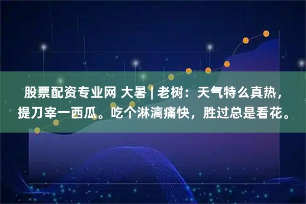 股票配资专业网 大暑 | 老树：天气特么真热，提刀宰一西瓜。吃个淋漓痛快，胜过总是看花。