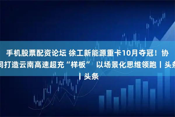 手机股票配资论坛 徐工新能源重卡10月夺冠!协同打造云南高速超充“样板” 以场景化思维领跑丨头条