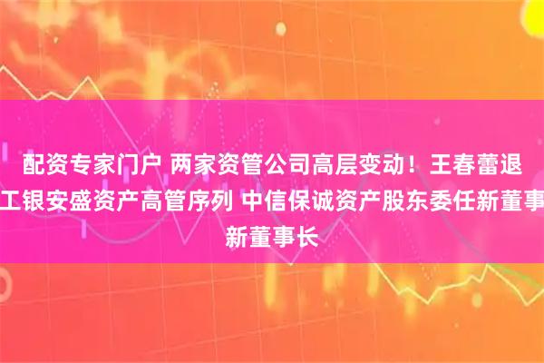配资专家门户 两家资管公司高层变动！王春蕾退出工银安盛资产高管序列 中信保诚资产股东委任新董事长