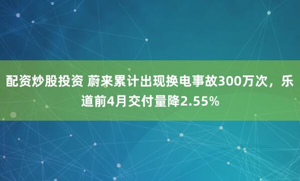 配资炒股投资 蔚来累计出现换电事故300万次，乐道前4月交付量降2.55%