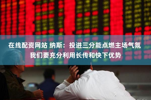 在线配资网站 纳斯：投进三分能点燃主场气氛 我们要充分利用长传和快下优势